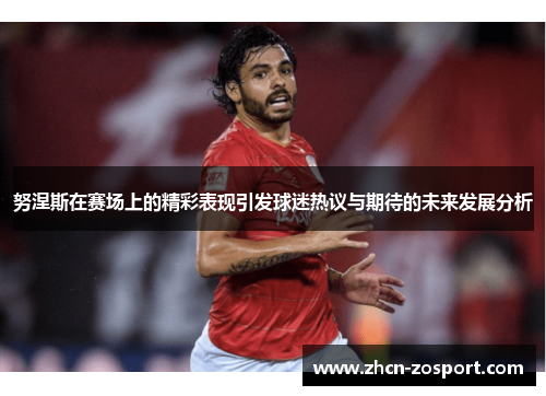 努涅斯在赛场上的精彩表现引发球迷热议与期待的未来发展分析